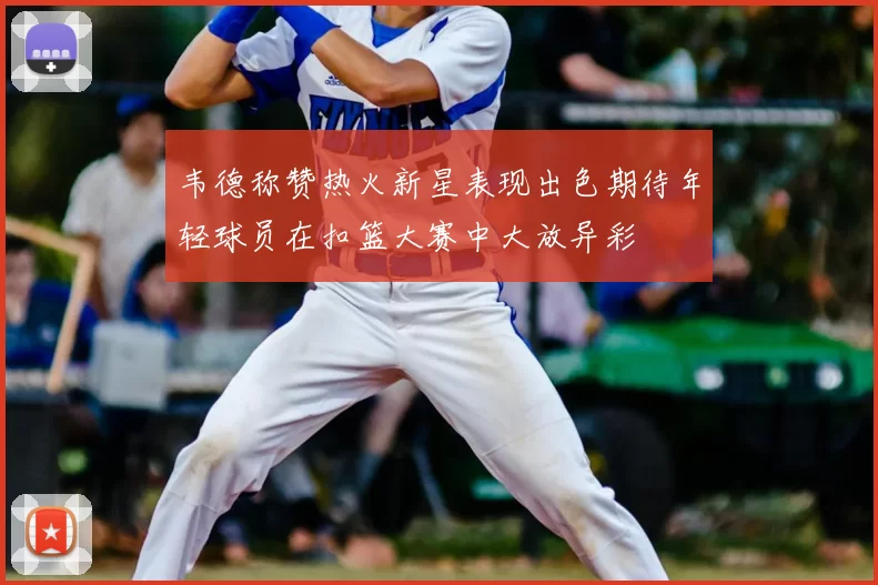 韦德称赞热火新星表现出色期待年轻球员在扣篮大赛中大放异彩