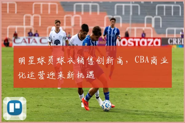明星球员球衣销售创新高,CBA商业化运营迎来新机遇