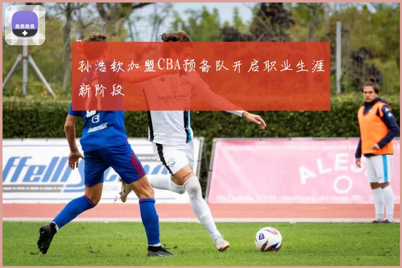 孙浩钦加盟CBA预备队开启职业生涯新阶段
