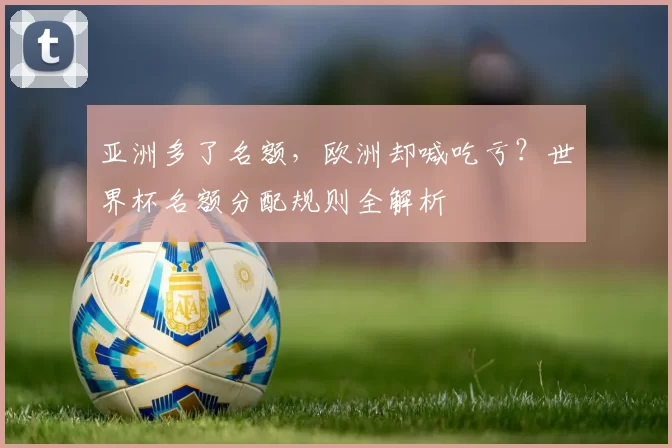 亚洲多了名额,欧洲却喊吃亏?世界杯名额分配规则全解析