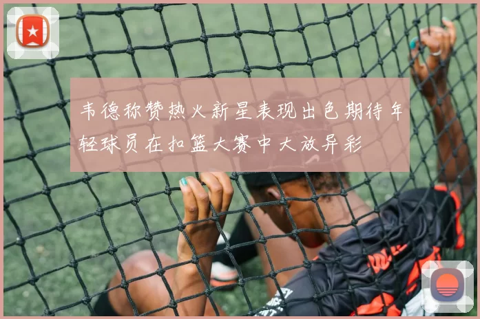 韦德称赞热火新星表现出色期待年轻球员在扣篮大赛中大放异彩