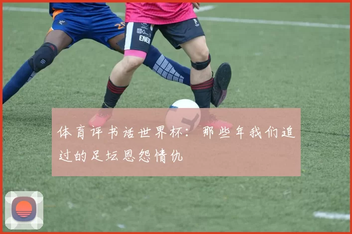 体育评书话世界杯:那些年我们追过的足坛恩怨情仇