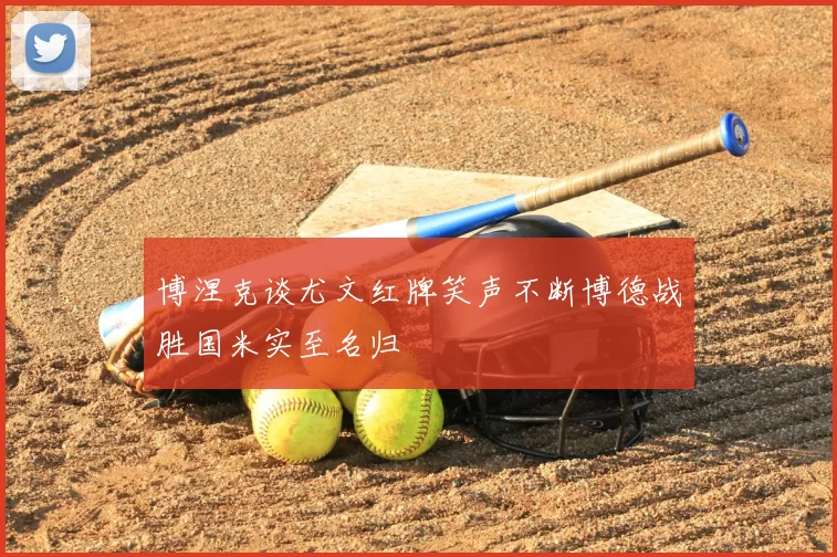 博涅克谈尤文红牌笑声不断博德战胜国米实至名归