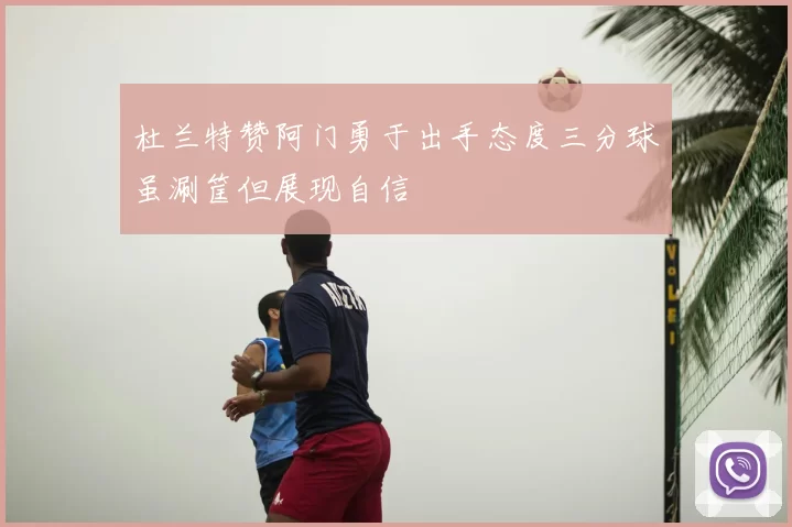 杜兰特赞阿门勇于出手态度三分球虽涮筐但展现自信