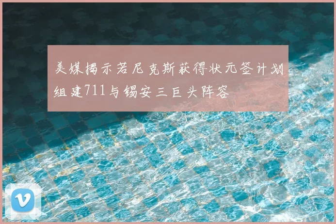 美媒揭示若尼克斯获得状元签计划组建711与锡安三巨头阵容