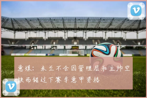 意媒:米兰不会因管理层和主帅空缺而错过下赛季意甲资格