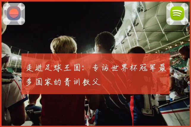 走进足球王国:专访世界杯冠军最多国家的青训教父