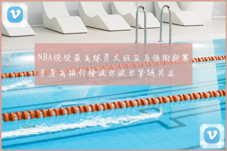 NBA现役最高球员文班亚马领衔新赛季身高排行榜波尔波尔紧随其后