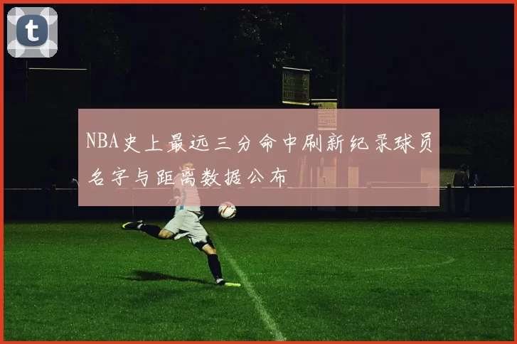 NBA史上最远三分命中刷新纪录球员名字与距离数据公布
