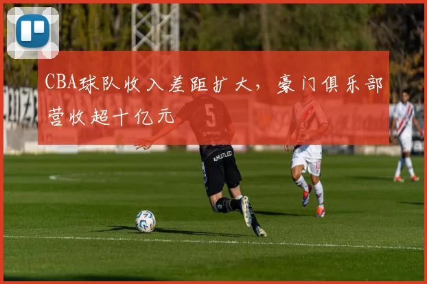 CBA球队收入差距扩大,豪门俱乐部营收超十亿元