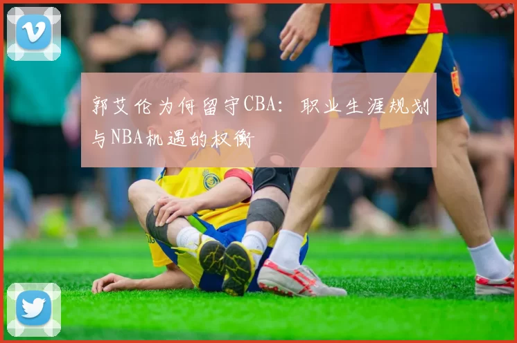 郭艾伦为何留守CBA:职业生涯规划与NBA机遇的权衡