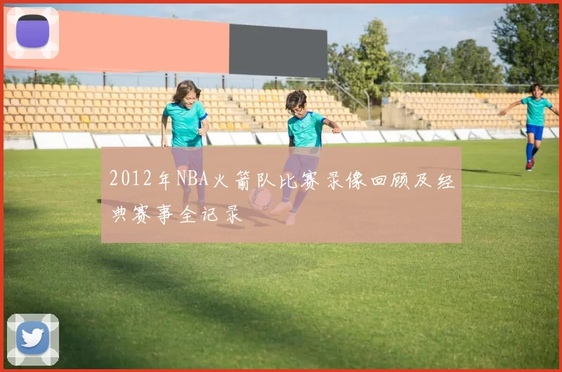 2012年NBA火箭队比赛录像回顾及经典赛事全记录