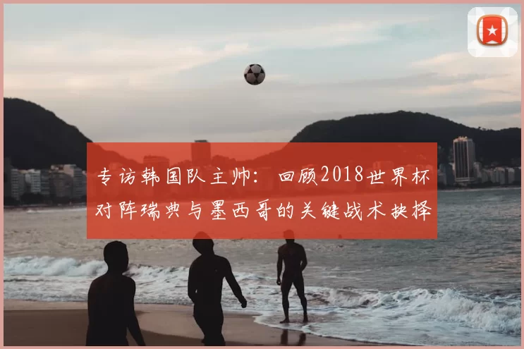专访韩国队主帅:回顾2018世界杯对阵瑞典与墨西哥的关键战术抉择