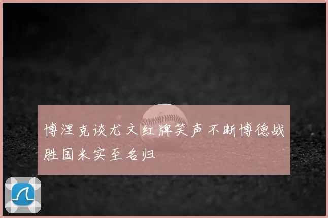 博涅克谈尤文红牌笑声不断博德战胜国米实至名归
