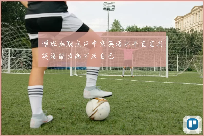 博班幽默点评申京英语水平直言其英语能力尚不及自己