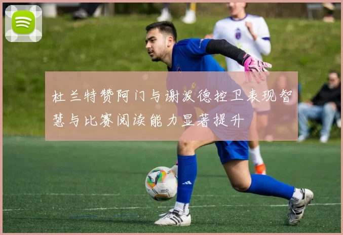 杜兰特赞阿门与谢泼德控卫表现智慧与比赛阅读能力显著提升