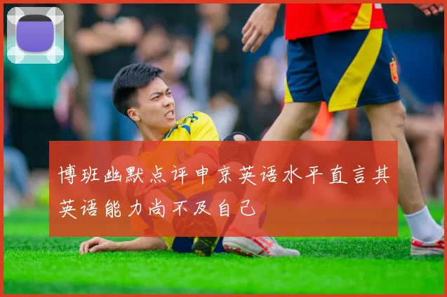 博班幽默点评申京英语水平直言其英语能力尚不及自己