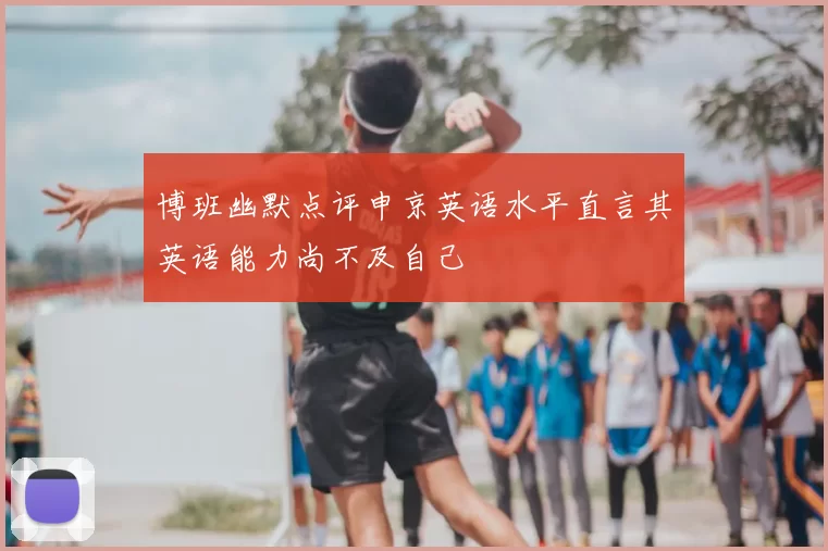 博班幽默点评申京英语水平直言其英语能力尚不及自己