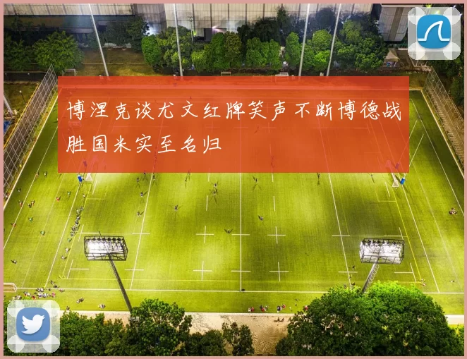 博涅克谈尤文红牌笑声不断博德战胜国米实至名归