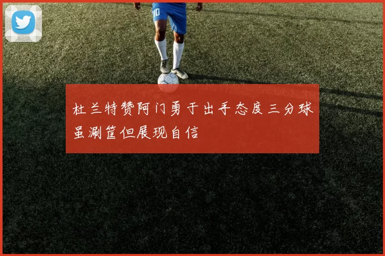 杜兰特赞阿门勇于出手态度三分球虽涮筐但展现自信