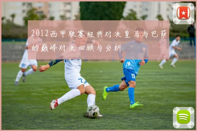 2012西甲联赛经典对决皇马与巴萨的巅峰对决回顾与分析