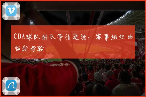 CBA球队排队等待进场,赛事组织面临新考验