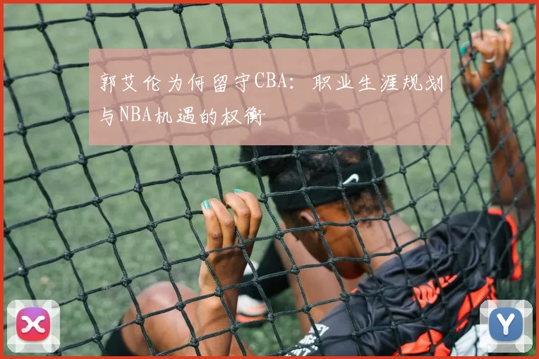 郭艾伦为何留守CBA:职业生涯规划与NBA机遇的权衡
