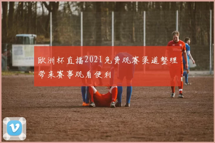 欧洲杯直播2021免费观赛渠道整理带来赛事观看便利
