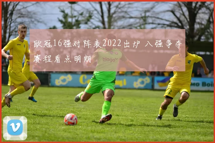 欧冠16强对阵表2022出炉 八强争夺赛程看点明朗
