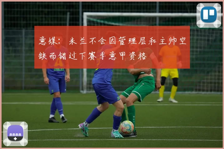 意媒:米兰不会因管理层和主帅空缺而错过下赛季意甲资格