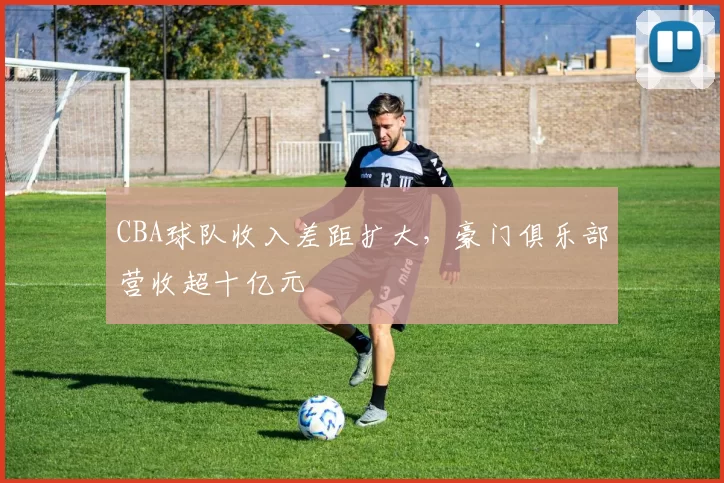 CBA球队收入差距扩大,豪门俱乐部营收超十亿元