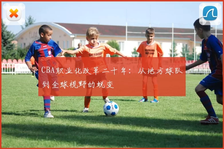 CBA职业化改革二十年:从地方球队到全球视野的蜕变
