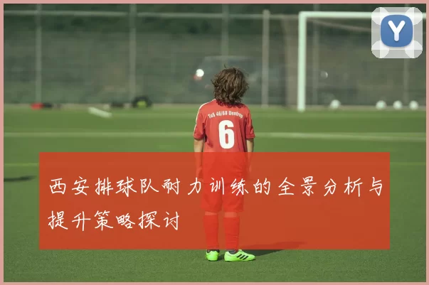 西安排球队耐力训练的全景分析与提升策略探讨