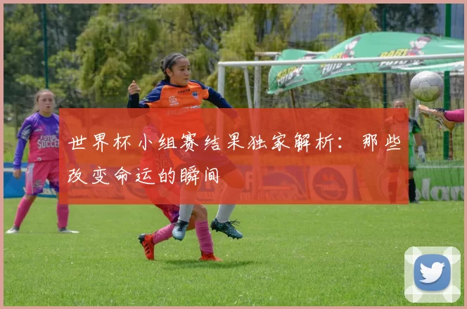 世界杯小组赛结果独家解析:那些改变命运的瞬间