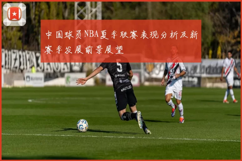 中国球员NBA夏季联赛表现分析及新赛季发展前景展望