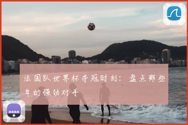 法国队世界杯夺冠时刻:盘点那些年的强劲对手