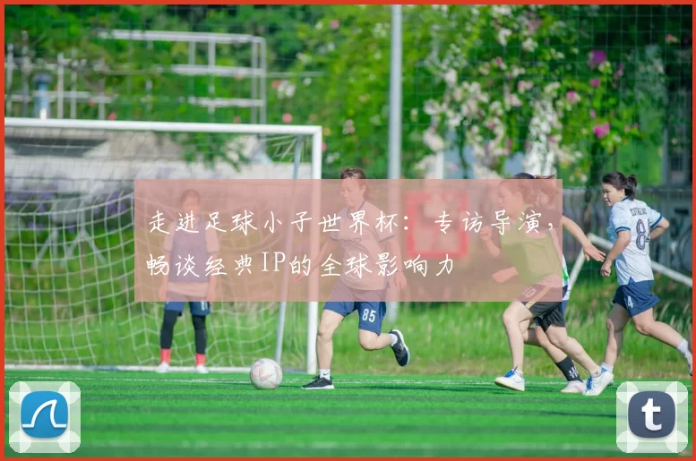 走进足球小子世界杯:专访导演,畅谈经典IP的全球影响力