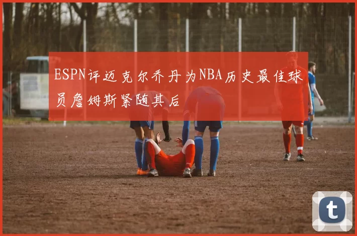 ESPN评迈克尔乔丹为NBA历史最佳球员詹姆斯紧随其后