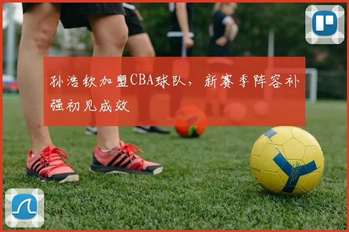 孙浩钦加盟CBA球队,新赛季阵容补强初见成效