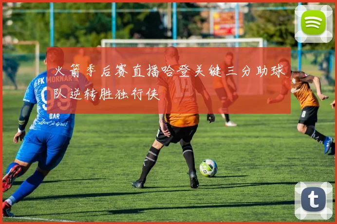 火箭季后赛直播哈登关键三分助球队逆转胜独行侠
