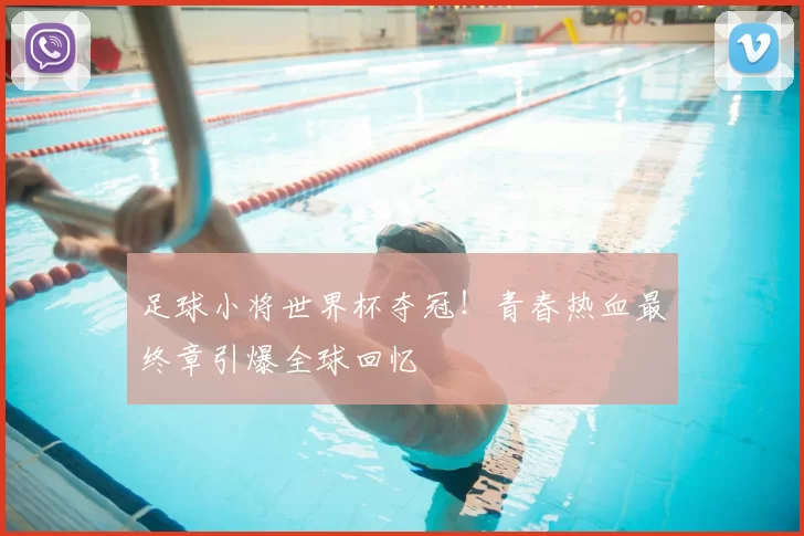 足球小将世界杯夺冠!青春热血最终章引爆全球回忆