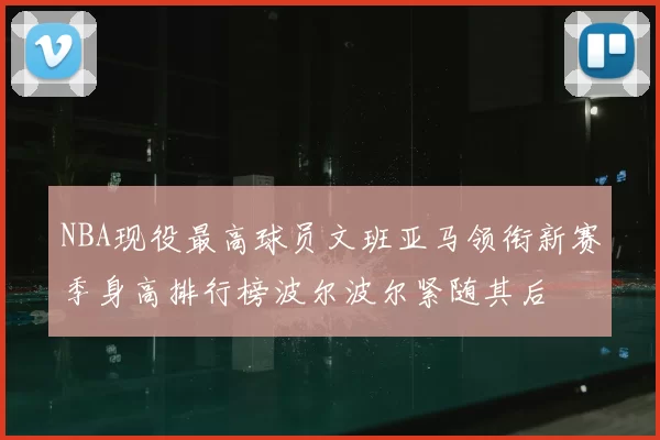 NBA现役最高球员文班亚马领衔新赛季身高排行榜波尔波尔紧随其后