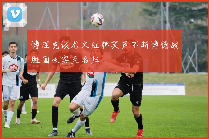 博涅克谈尤文红牌笑声不断博德战胜国米实至名归