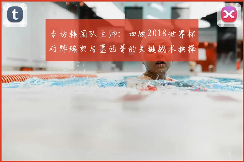 专访韩国队主帅:回顾2018世界杯对阵瑞典与墨西哥的关键战术抉择