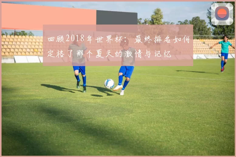 回顾2018年世界杯:最终排名如何定格了那个夏天的激情与记忆