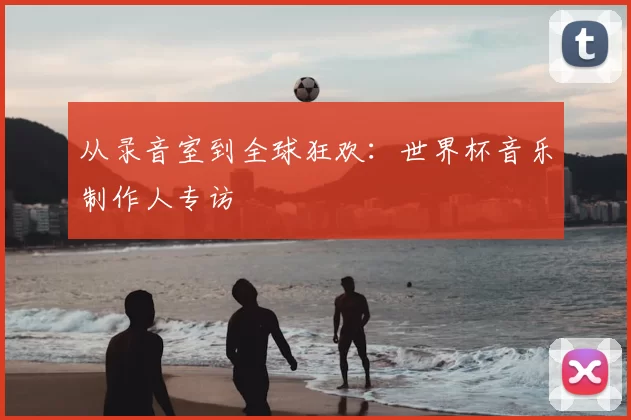 从录音室到全球狂欢:世界杯音乐制作人专访