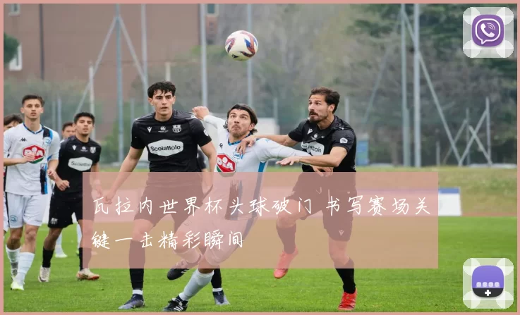 瓦拉内世界杯头球破门 书写赛场关键一击精彩瞬间