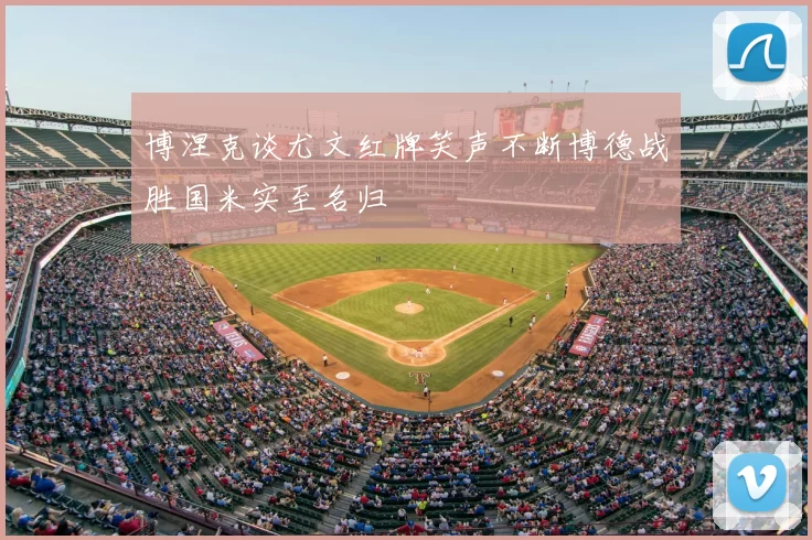 博涅克谈尤文红牌笑声不断博德战胜国米实至名归