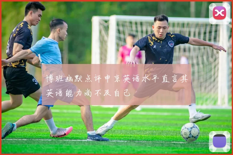 博班幽默点评申京英语水平直言其英语能力尚不及自己