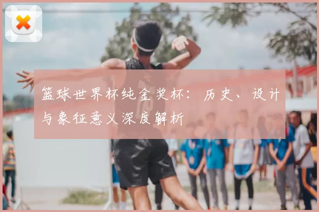 篮球世界杯纯金奖杯:历史、设计与象征意义深度解析